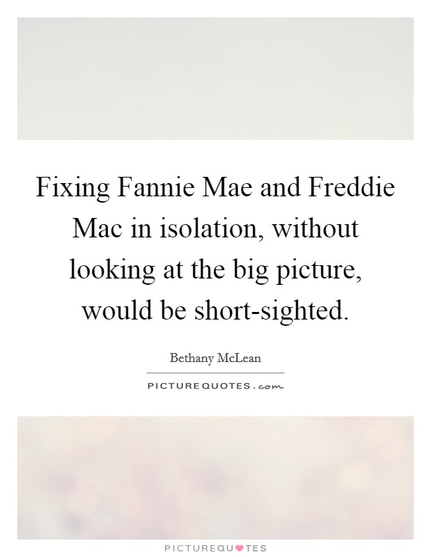 Fixing Fannie Mae and Freddie Mac in isolation, without looking at the big picture, would be short-sighted. Picture Quote #1