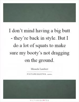 I don’t mind having a big butt - they’re back in style. But I do a lot of squats to make sure my booty’s not dragging on the ground Picture Quote #1