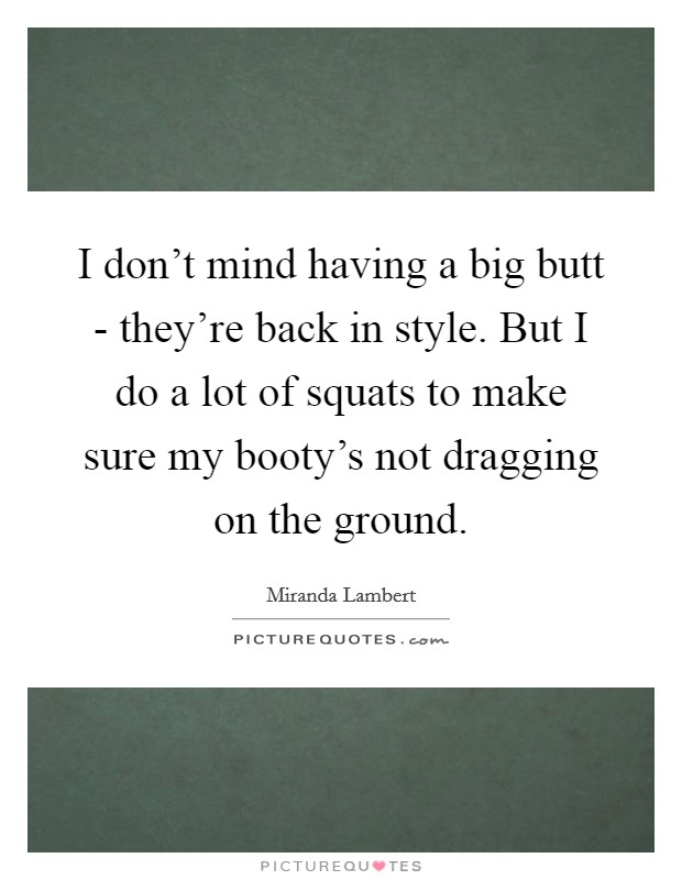 I don't mind having a big butt - they're back in style. But I do a lot of squats to make sure my booty's not dragging on the ground. Picture Quote #1
