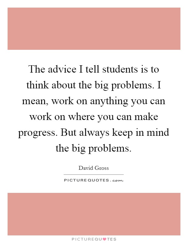 The advice I tell students is to think about the big problems. I mean, work on anything you can work on where you can make progress. But always keep in mind the big problems. Picture Quote #1