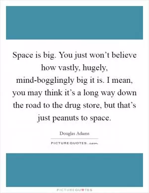 Space is big. You just won’t believe how vastly, hugely, mind-bogglingly big it is. I mean, you may think it’s a long way down the road to the drug store, but that’s just peanuts to space Picture Quote #1