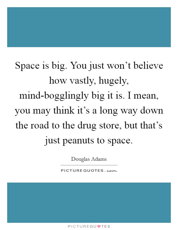Space is big. You just won't believe how vastly, hugely, mind-bogglingly big it is. I mean, you may think it's a long way down the road to the drug store, but that's just peanuts to space. Picture Quote #1