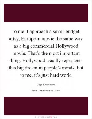 To me, I approach a small-budget, artsy, European movie the same way as a big commercial Hollywood movie. That’s the most important thing. Hollywood usually represents this big dream in people’s minds, but to me, it’s just hard work Picture Quote #1