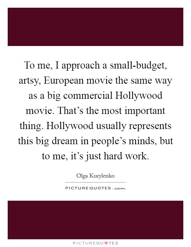 To me, I approach a small-budget, artsy, European movie the same way as a big commercial Hollywood movie. That's the most important thing. Hollywood usually represents this big dream in people's minds, but to me, it's just hard work. Picture Quote #1