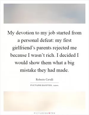 My devotion to my job started from a personal defeat: my first girlfriend’s parents rejected me because I wasn’t rich. I decided I would show them what a big mistake they had made Picture Quote #1