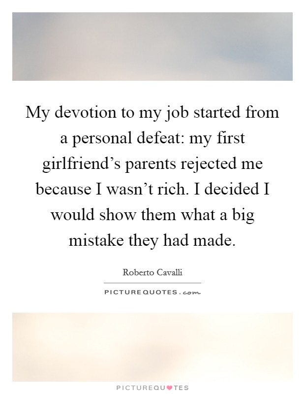 My devotion to my job started from a personal defeat: my first girlfriend's parents rejected me because I wasn't rich. I decided I would show them what a big mistake they had made. Picture Quote #1