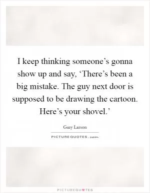 I keep thinking someone’s gonna show up and say, ‘There’s been a big mistake. The guy next door is supposed to be drawing the cartoon. Here’s your shovel.’ Picture Quote #1