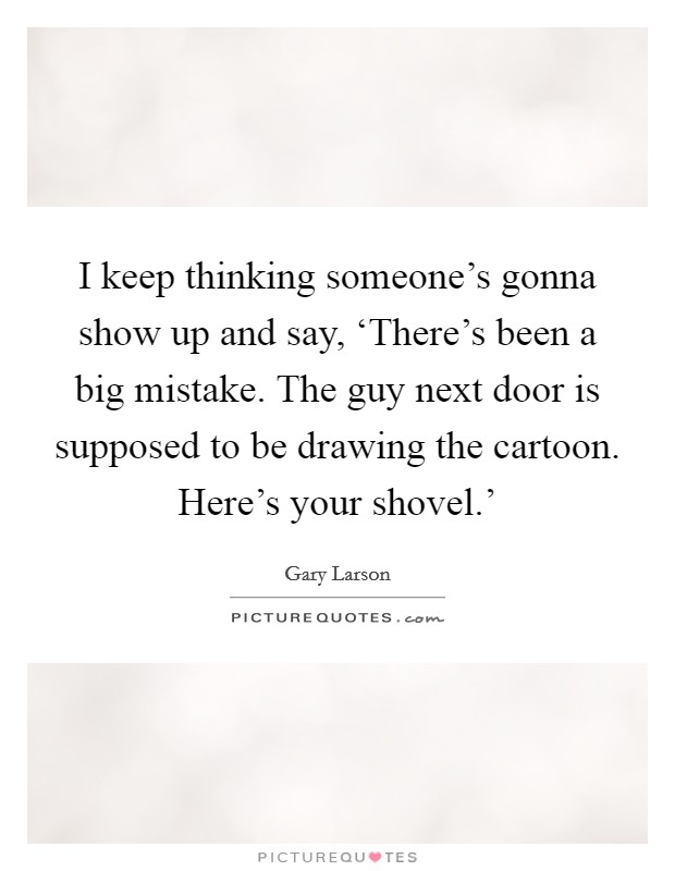 I keep thinking someone's gonna show up and say, ‘There's been a big mistake. The guy next door is supposed to be drawing the cartoon. Here's your shovel.' Picture Quote #1
