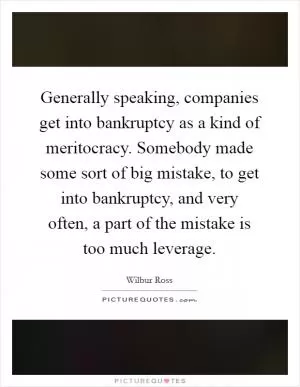 Generally speaking, companies get into bankruptcy as a kind of meritocracy. Somebody made some sort of big mistake, to get into bankruptcy, and very often, a part of the mistake is too much leverage Picture Quote #1