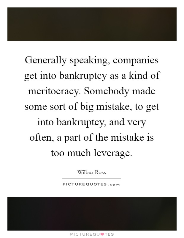 Generally speaking, companies get into bankruptcy as a kind of meritocracy. Somebody made some sort of big mistake, to get into bankruptcy, and very often, a part of the mistake is too much leverage. Picture Quote #1