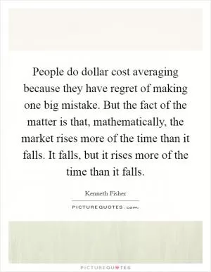 People do dollar cost averaging because they have regret of making one big mistake. But the fact of the matter is that, mathematically, the market rises more of the time than it falls. It falls, but it rises more of the time than it falls Picture Quote #1