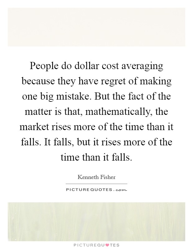 People do dollar cost averaging because they have regret of making one big mistake. But the fact of the matter is that, mathematically, the market rises more of the time than it falls. It falls, but it rises more of the time than it falls. Picture Quote #1