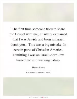 The first time someone tried to share the Gospel with me, I naively explained that I was Jewish and born in Israel, thank you... This was a big mistake. In certain parts of Christian America, admitting I was an Israeli-born Jew turned me into walking catnip Picture Quote #1