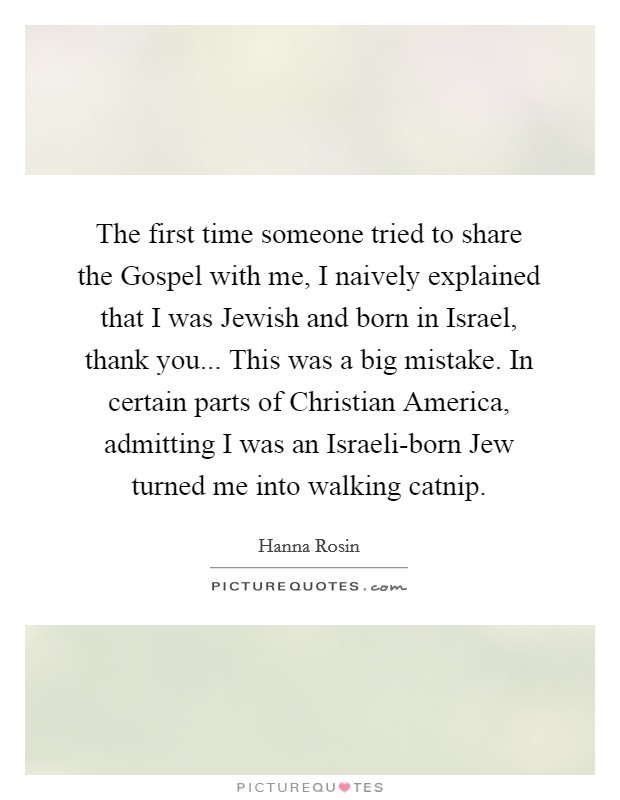 The first time someone tried to share the Gospel with me, I naively explained that I was Jewish and born in Israel, thank you... This was a big mistake. In certain parts of Christian America, admitting I was an Israeli-born Jew turned me into walking catnip. Picture Quote #1
