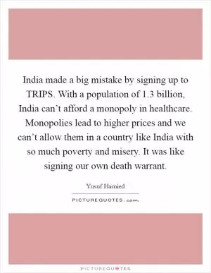 India made a big mistake by signing up to TRIPS. With a population of 1.3 billion, India can’t afford a monopoly in healthcare. Monopolies lead to higher prices and we can’t allow them in a country like India with so much poverty and misery. It was like signing our own death warrant Picture Quote #1