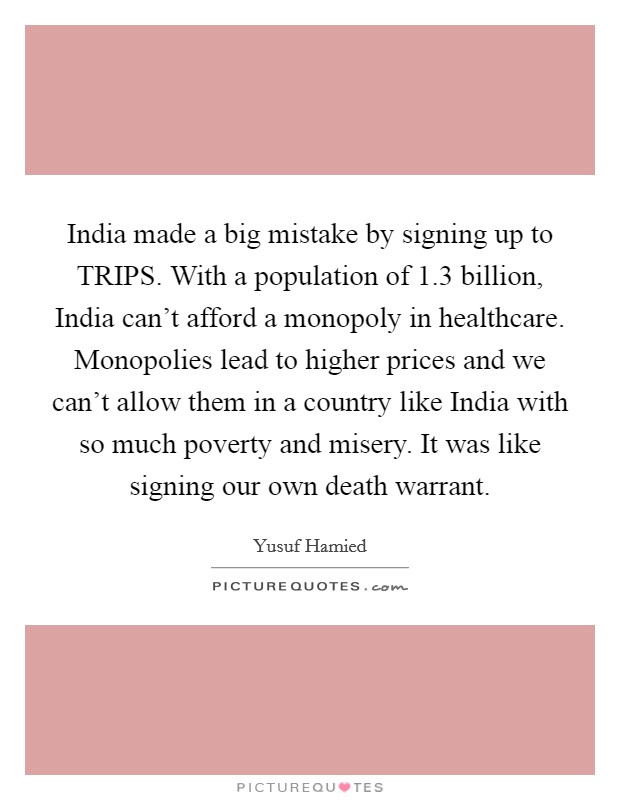 India made a big mistake by signing up to TRIPS. With a population of 1.3 billion, India can't afford a monopoly in healthcare. Monopolies lead to higher prices and we can't allow them in a country like India with so much poverty and misery. It was like signing our own death warrant. Picture Quote #1