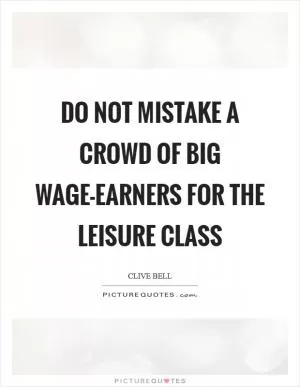 Do not mistake a crowd of big wage-earners for the leisure class Picture Quote #1