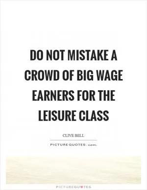 Do not mistake a crowd of big wage earners for the leisure class Picture Quote #1