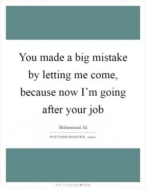 You made a big mistake by letting me come, because now I’m going after your job Picture Quote #1