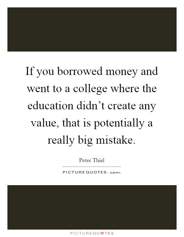 If you borrowed money and went to a college where the education didn't create any value, that is potentially a really big mistake. Picture Quote #1