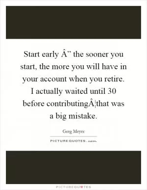 Start early Â” the sooner you start, the more you will have in your account when you retire. I actually waited until 30 before contributingÂ¦that was a big mistake Picture Quote #1