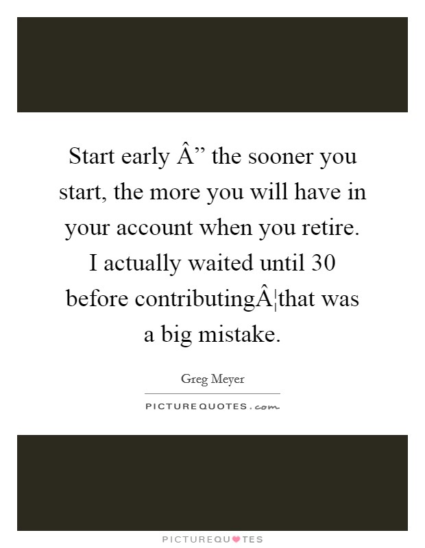 Start early Â” the sooner you start, the more you will have in your account when you retire. I actually waited until 30 before contributingÂ¦that was a big mistake. Picture Quote #1