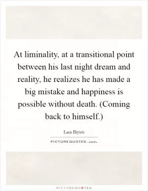 At liminality, at a transitional point between his last night dream and reality, he realizes he has made a big mistake and happiness is possible without death. (Coming back to himself.) Picture Quote #1