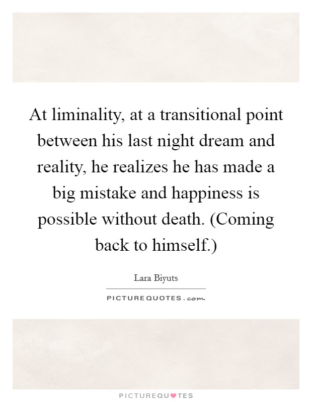 At liminality, at a transitional point between his last night dream and reality, he realizes he has made a big mistake and happiness is possible without death. (Coming back to himself.) Picture Quote #1