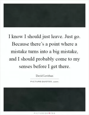 I know I should just leave. Just go. Because there’s a point where a mistake turns into a big mistake, and I should probably come to my senses before I get there Picture Quote #1