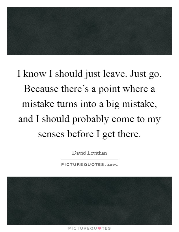 I know I should just leave. Just go. Because there's a point where a mistake turns into a big mistake, and I should probably come to my senses before I get there. Picture Quote #1