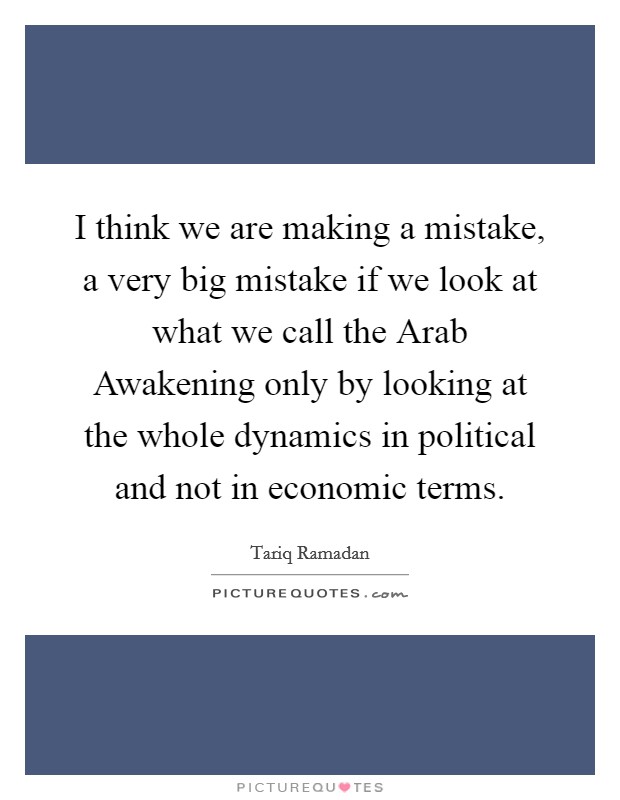 I think we are making a mistake, a very big mistake if we look at what we call the Arab Awakening only by looking at the whole dynamics in political and not in economic terms. Picture Quote #1