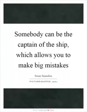 Somebody can be the captain of the ship, which allows you to make big mistakes Picture Quote #1
