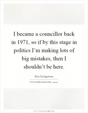 I became a councillor back in 1971, so if by this stage in politics I’m making lots of big mistakes, then I shouldn’t be here Picture Quote #1