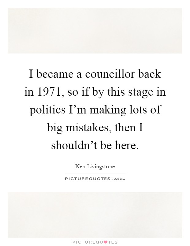 I became a councillor back in 1971, so if by this stage in politics I'm making lots of big mistakes, then I shouldn't be here. Picture Quote #1