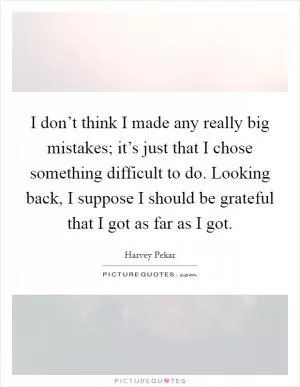 I don’t think I made any really big mistakes; it’s just that I chose something difficult to do. Looking back, I suppose I should be grateful that I got as far as I got Picture Quote #1
