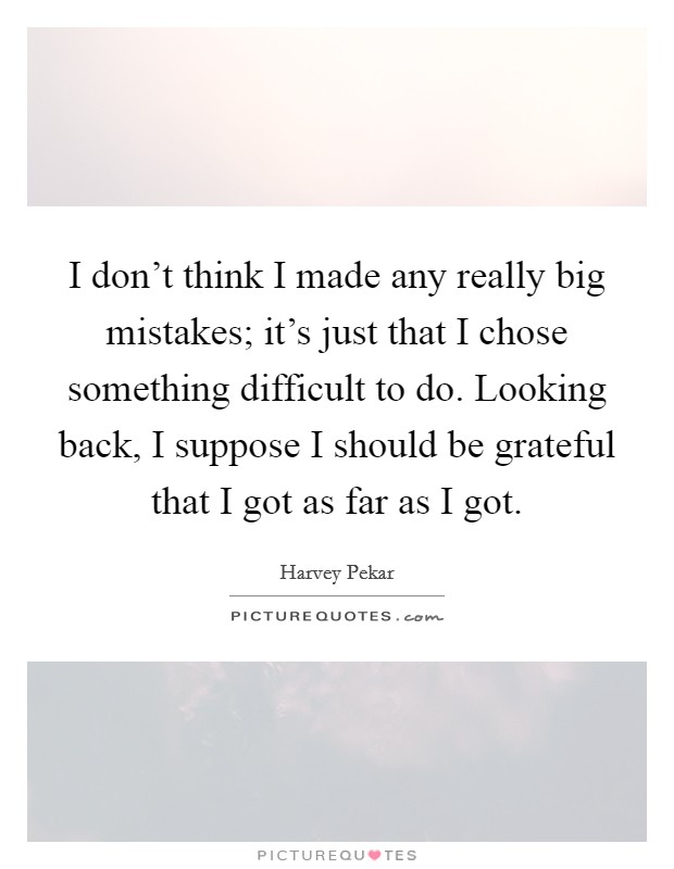 I don't think I made any really big mistakes; it's just that I chose something difficult to do. Looking back, I suppose I should be grateful that I got as far as I got. Picture Quote #1