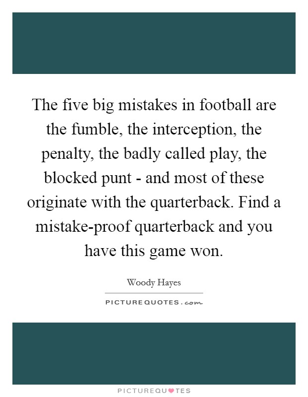 The five big mistakes in football are the fumble, the interception, the penalty, the badly called play, the blocked punt - and most of these originate with the quarterback. Find a mistake-proof quarterback and you have this game won. Picture Quote #1