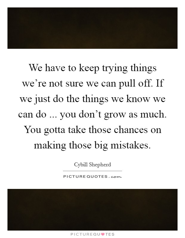 We have to keep trying things we're not sure we can pull off. If we just do the things we know we can do ... you don't grow as much. You gotta take those chances on making those big mistakes. Picture Quote #1