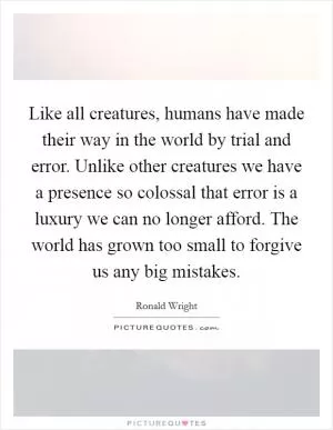Like all creatures, humans have made their way in the world by trial and error. Unlike other creatures we have a presence so colossal that error is a luxury we can no longer afford. The world has grown too small to forgive us any big mistakes Picture Quote #1