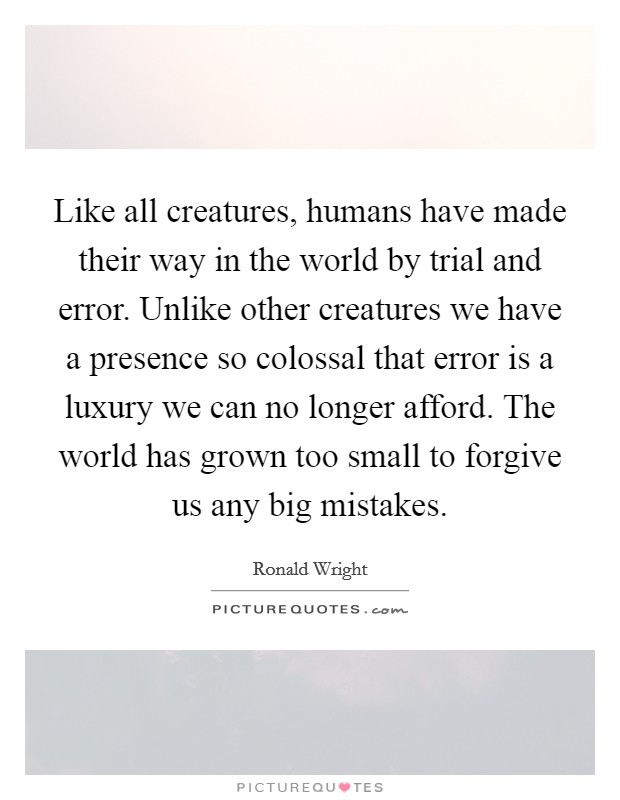 Like all creatures, humans have made their way in the world by trial and error. Unlike other creatures we have a presence so colossal that error is a luxury we can no longer afford. The world has grown too small to forgive us any big mistakes. Picture Quote #1
