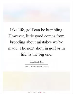 Like life, golf can be humbling. However, little good comes from brooding about mistakes we’ve made. The next shot, in golf or in life, is the big one Picture Quote #1