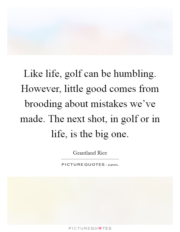Like life, golf can be humbling. However, little good comes from brooding about mistakes we've made. The next shot, in golf or in life, is the big one. Picture Quote #1