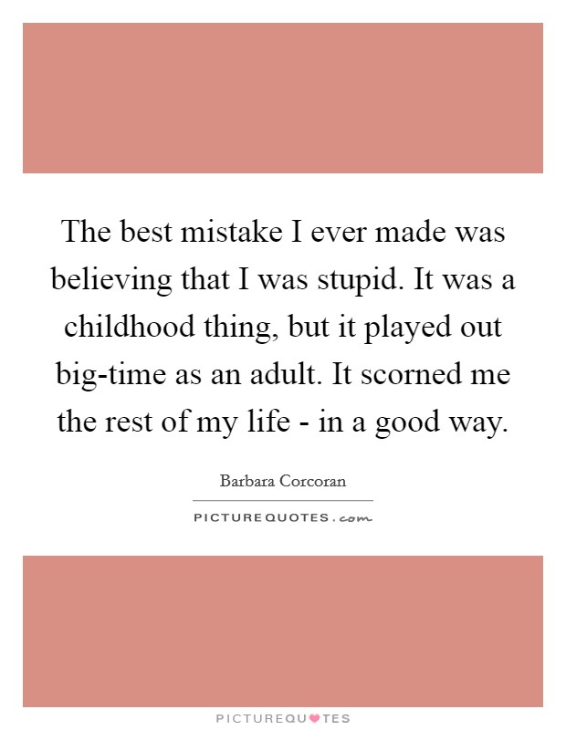 The best mistake I ever made was believing that I was stupid. It was a childhood thing, but it played out big-time as an adult. It scorned me the rest of my life - in a good way. Picture Quote #1