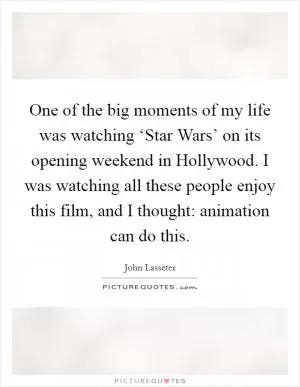 One of the big moments of my life was watching ‘Star Wars’ on its opening weekend in Hollywood. I was watching all these people enjoy this film, and I thought: animation can do this Picture Quote #1