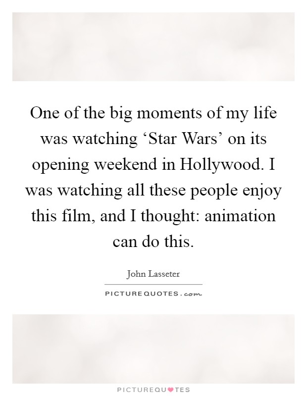 One of the big moments of my life was watching ‘Star Wars' on its opening weekend in Hollywood. I was watching all these people enjoy this film, and I thought: animation can do this. Picture Quote #1