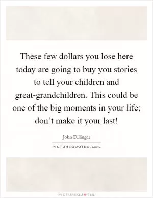 These few dollars you lose here today are going to buy you stories to tell your children and great-grandchildren. This could be one of the big moments in your life; don’t make it your last! Picture Quote #1