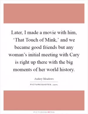 Later, I made a movie with him, ‘That Touch of Mink,’ and we became good friends but any woman’s initial meeting with Cary is right up there with the big moments of her world history Picture Quote #1