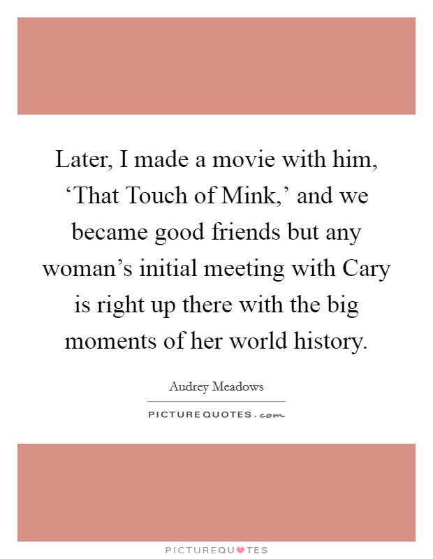Later, I made a movie with him, ‘That Touch of Mink,' and we became good friends but any woman's initial meeting with Cary is right up there with the big moments of her world history. Picture Quote #1
