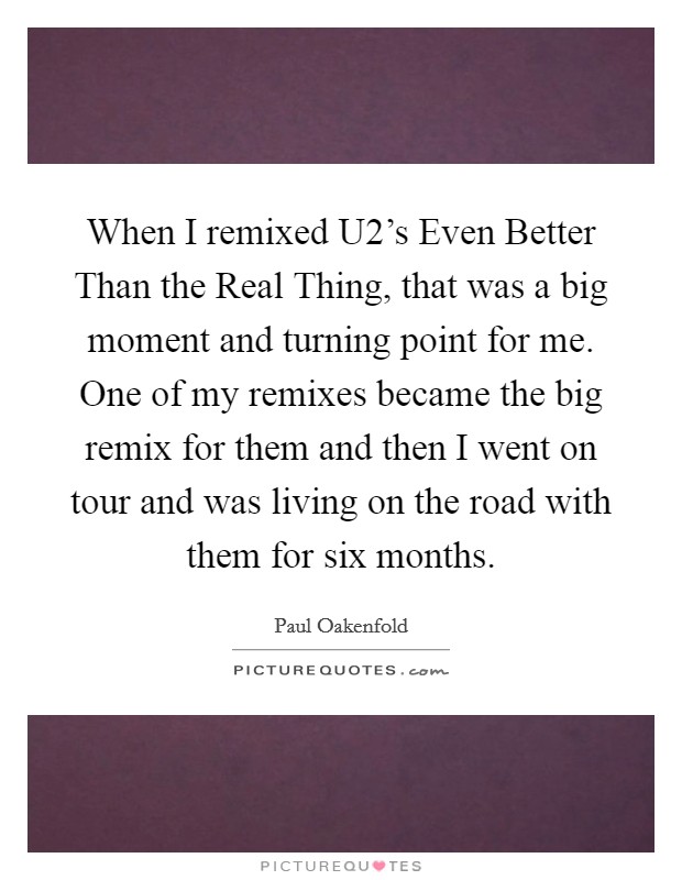 When I remixed U2's Even Better Than the Real Thing, that was a big moment and turning point for me. One of my remixes became the big remix for them and then I went on tour and was living on the road with them for six months. Picture Quote #1