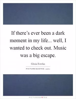 If there’s ever been a dark moment in my life... well, I wanted to check out. Music was a big escape Picture Quote #1